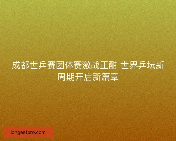 成都世乒赛团体赛激战正酣 世界乒坛新周期开启新篇章