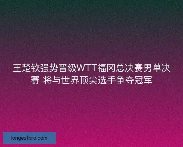 王楚钦强势晋级WTT福冈总决赛男单决赛 将与世界顶尖选手争夺冠军