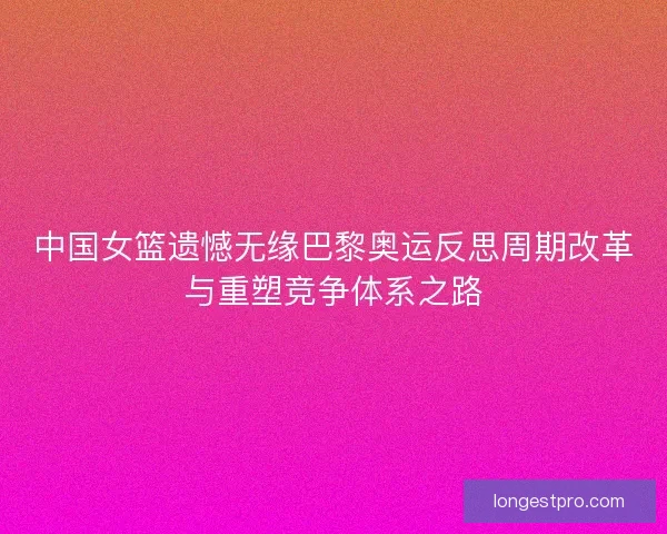 中国女篮遗憾无缘巴黎奥运反思周期改革与重塑竞争体系之路