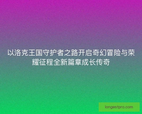 以洛克王国守护者之路开启奇幻冒险与荣耀征程全新篇章成长传奇