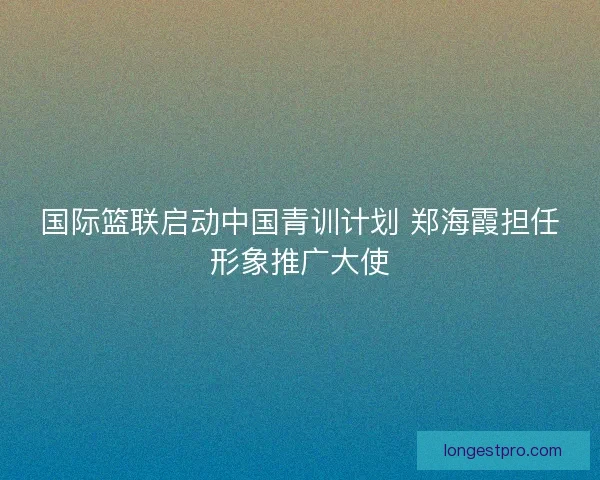 国际篮联启动中国青训计划 郑海霞担任形象推广大使