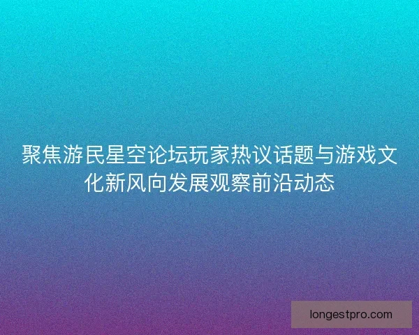 聚焦游民星空论坛玩家热议话题与游戏文化新风向发展观察前沿动态