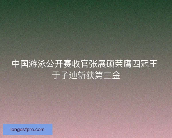 中国游泳公开赛收官张展硕荣膺四冠王 于子迪斩获第三金