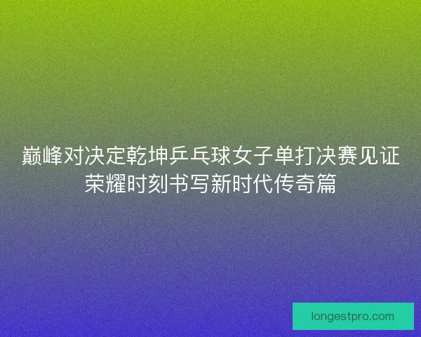 巅峰对决定乾坤乒乓球女子单打决赛见证荣耀时刻书写新时代传奇篇