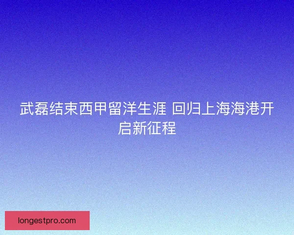 武磊结束西甲留洋生涯 回归上海海港开启新征程