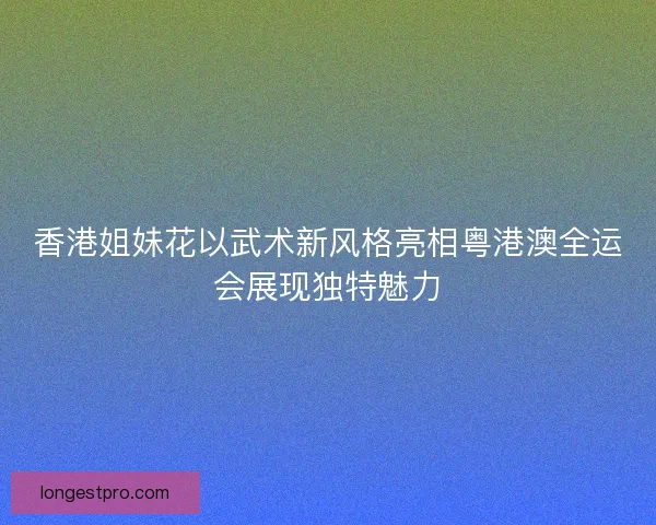 香港姐妹花以武术新风格亮相粤港澳全运会展现独特魅力