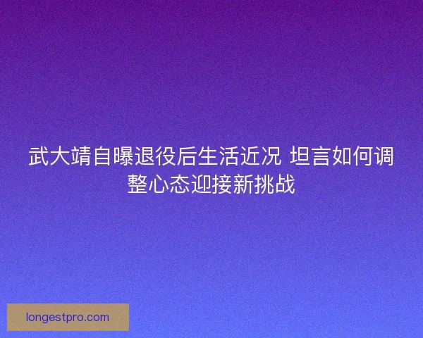 武大靖自曝退役后生活近况 坦言如何调整心态迎接新挑战