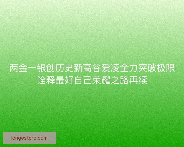 两金一银创历史新高谷爱凌全力突破极限诠释最好自己荣耀之路再续