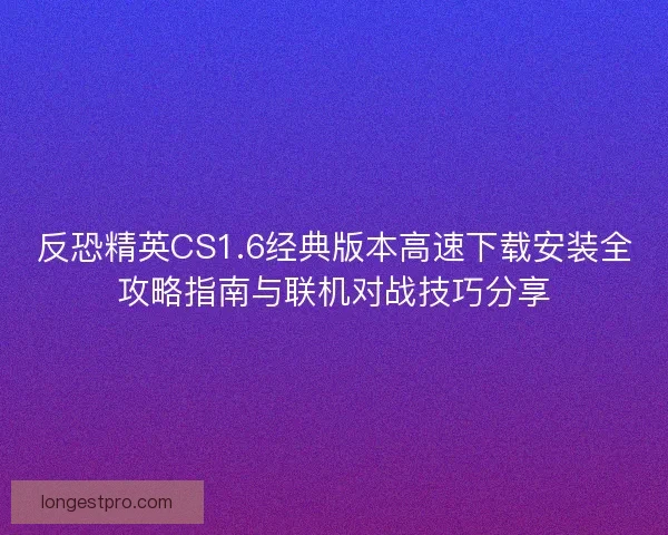 反恐精英CS1.6经典版本高速下载安装全攻略指南与联机对战技巧分享