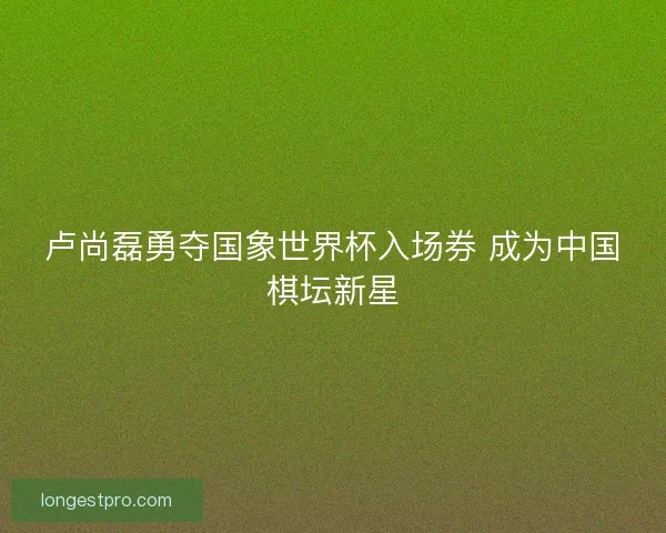 卢尚磊勇夺国象世界杯入场券 成为中国棋坛新星