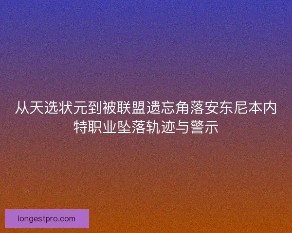 从天选状元到被联盟遗忘角落安东尼本内特职业坠落轨迹与警示 从天选状元到被联盟遗忘角落安东尼本内特职业坠落轨迹与警示