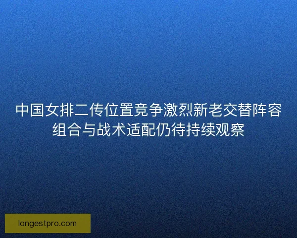 中国女排二传位置竞争激烈新老交替阵容组合与战术适配仍待持续观察