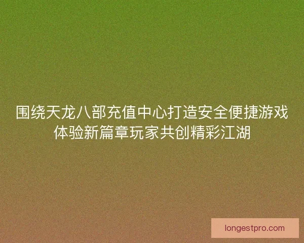 围绕天龙八部充值中心打造安全便捷游戏体验新篇章玩家共创精彩江湖