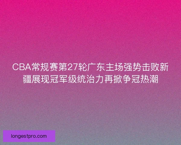CBA常规赛第27轮广东主场强势击败新疆展现冠军级统治力再掀争冠热潮