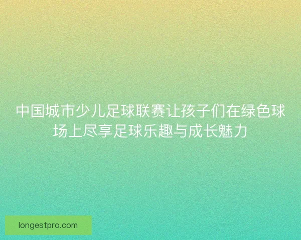 中国城市少儿足球联赛让孩子们在绿色球场上尽享足球乐趣与成长魅力