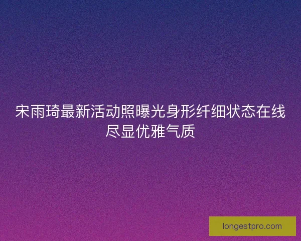 宋雨琦最新活动照曝光身形纤细状态在线尽显优雅气质