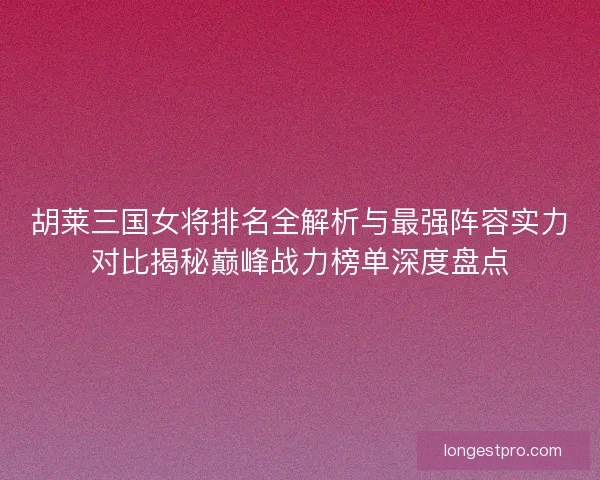 胡莱三国女将排名全解析与最强阵容实力对比揭秘巅峰战力榜单深度盘点